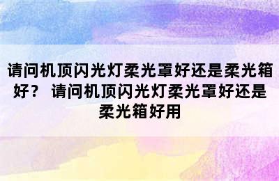 请问机顶闪光灯柔光罩好还是柔光箱好？ 请问机顶闪光灯柔光罩好还是柔光箱好用